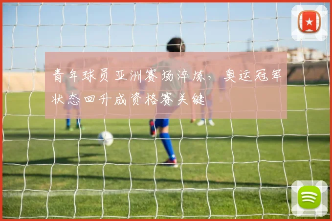 青年球员亚洲赛场淬炼，奥运冠军状态回升成资格赛关键