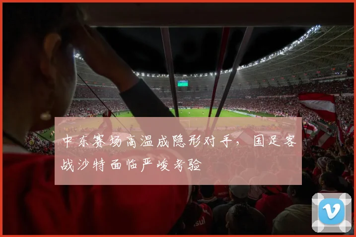 中东赛场高温成隐形对手，国足客战沙特面临严峻考验