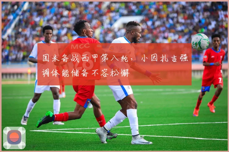 国米备战西甲第八轮，小因扎吉强调体能储备不容松懈