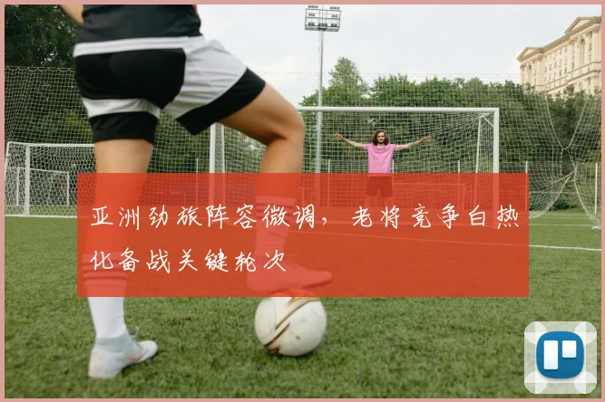 亚洲劲旅阵容微调，老将竞争白热化备战关键轮次