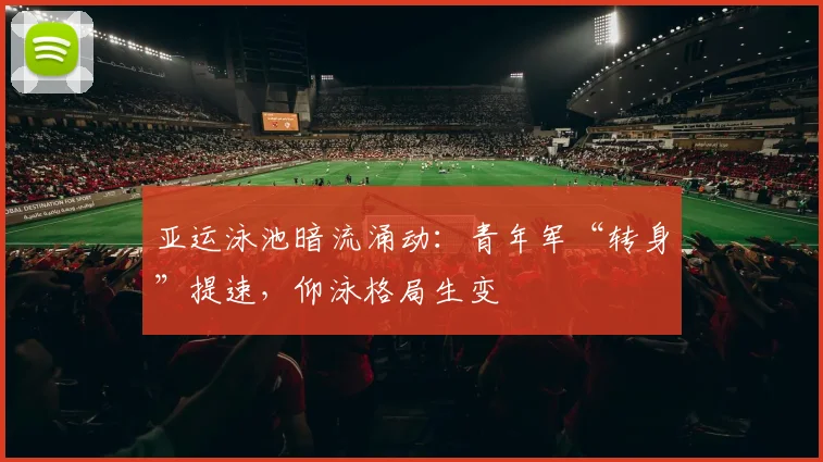 亚运泳池暗流涌动：青年军“转身”提速，仰泳格局生变