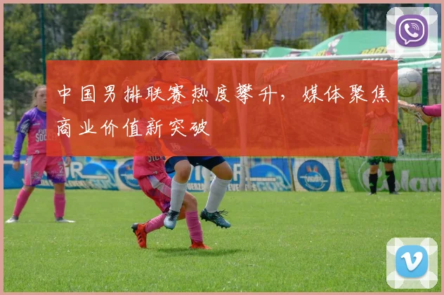 中国男排联赛热度攀升，媒体聚焦商业价值新突破