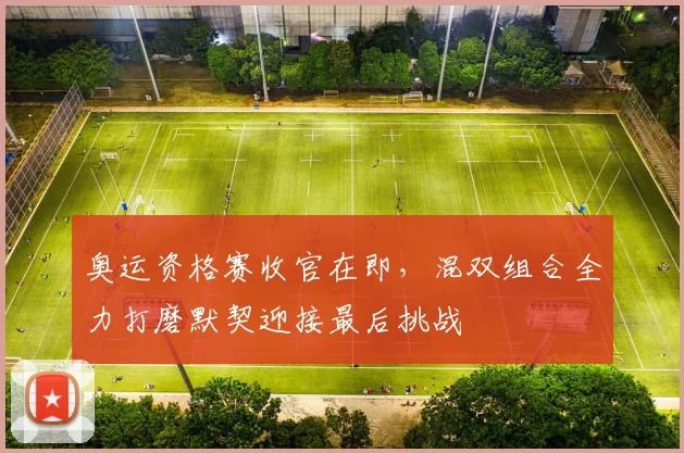 奥运资格赛收官在即,混双组合全力打磨默契迎接最后挑战