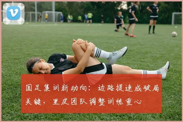国足集训新动向：边路提速成破局关键，里皮团队调整训练重心