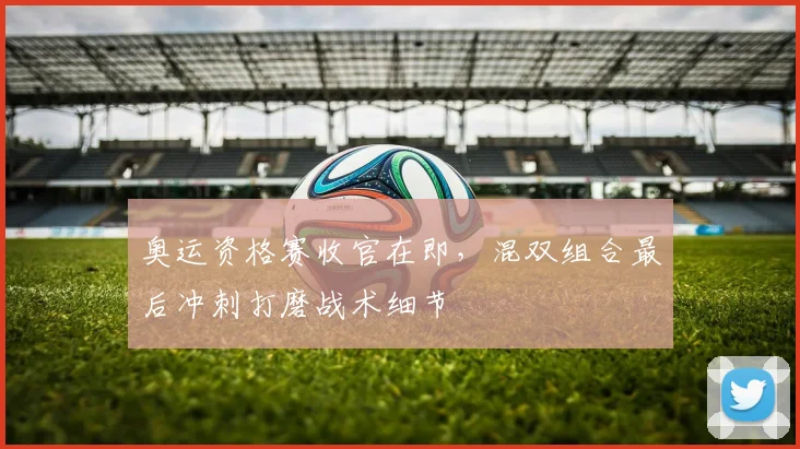 奥运资格赛收官在即,混双组合最后冲刺打磨战术细节