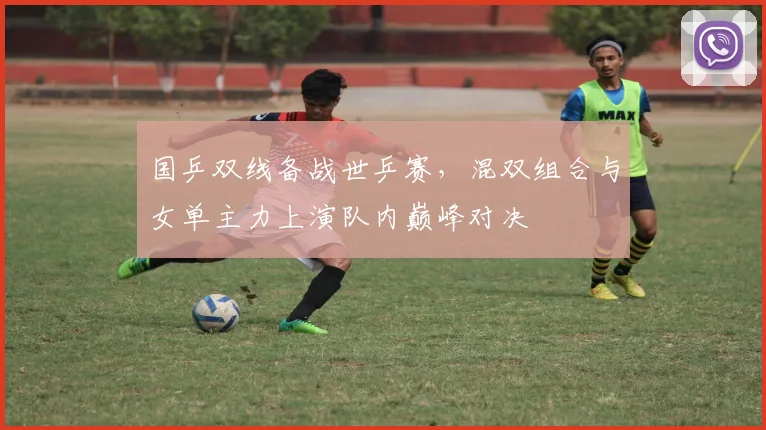 国乒双线备战世乒赛，混双组合与女单主力上演队内巅峰对决
