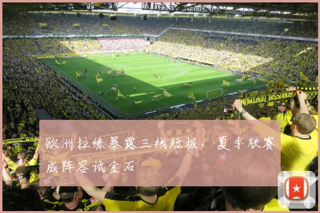欧洲拉练暴露三线短板，夏季联赛成阵容试金石