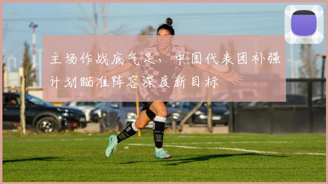 主场作战底气足，中国代表团补强计划瞄准阵容深度新目标