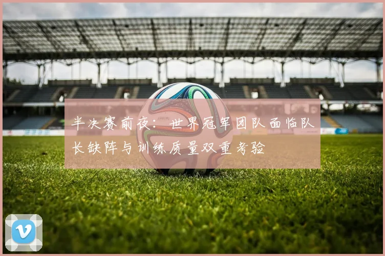 半决赛前夜：世界冠军团队面临队长缺阵与训练质量双重考验
