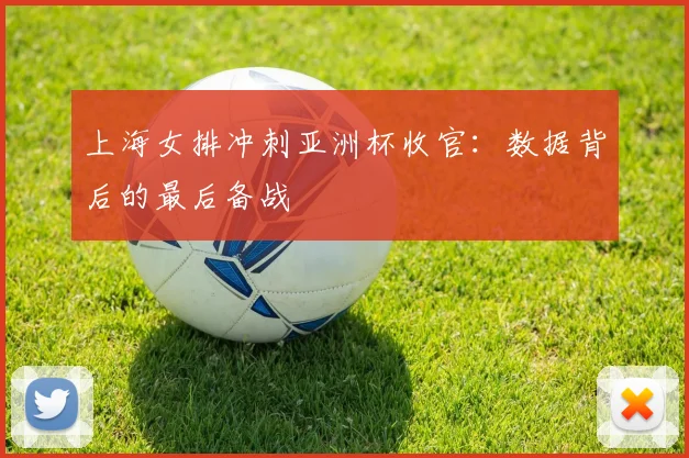 上海女排冲刺亚洲杯收官：数据背后的最后备战