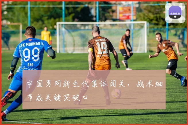 中国男网新生代集体闯关，战术细节成关键突破口