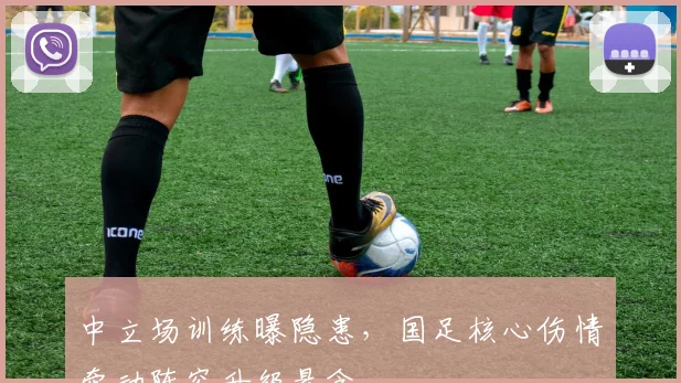 中立场训练曝隐患，国足核心伤情牵动阵容升级悬念