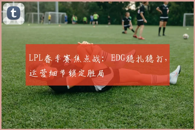 LPL春季赛焦点战：EDG稳扎稳打，运营细节锁定胜局
