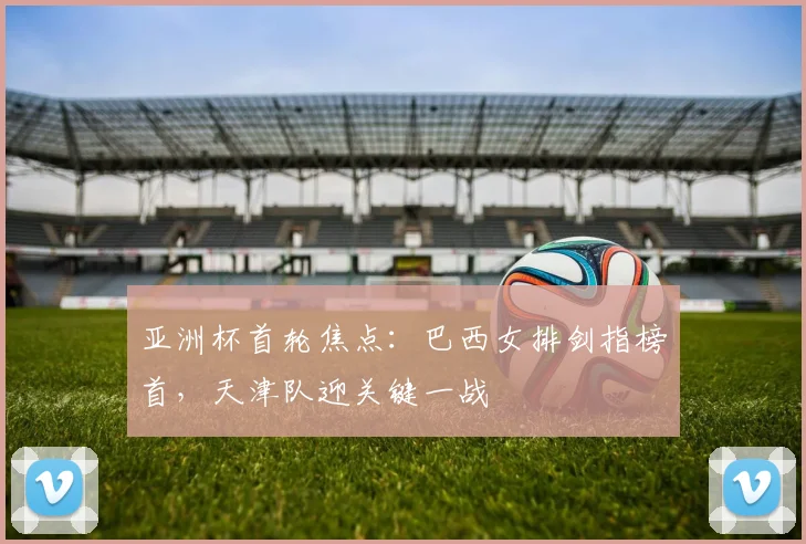 亚洲杯首轮焦点：巴西女排剑指榜首，天津队迎关键一战