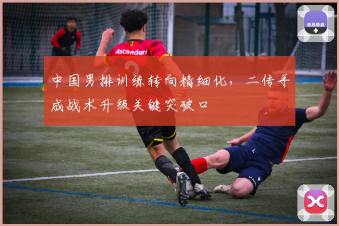 中国男排训练转向精细化，二传手成战术升级关键突破口