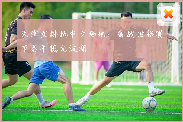 天津女排抵中立场地，备战世锦赛节奏平稳无波澜