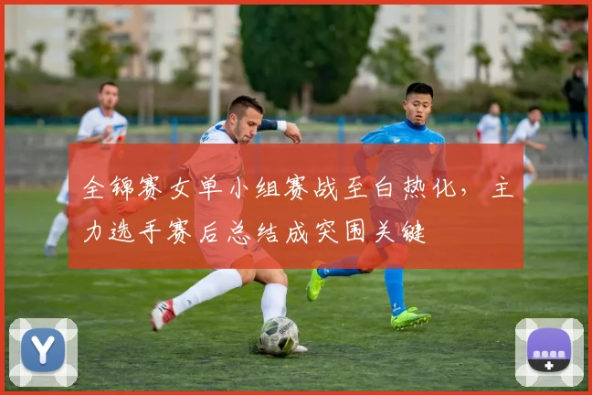 全锦赛女单小组赛战至白热化，主力选手赛后总结成突围关键