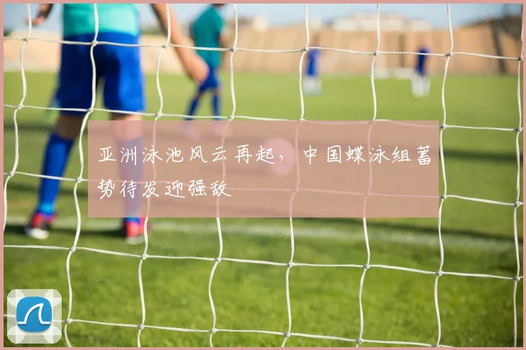 亚洲泳池风云再起，中国蝶泳组蓄势待发迎强敌