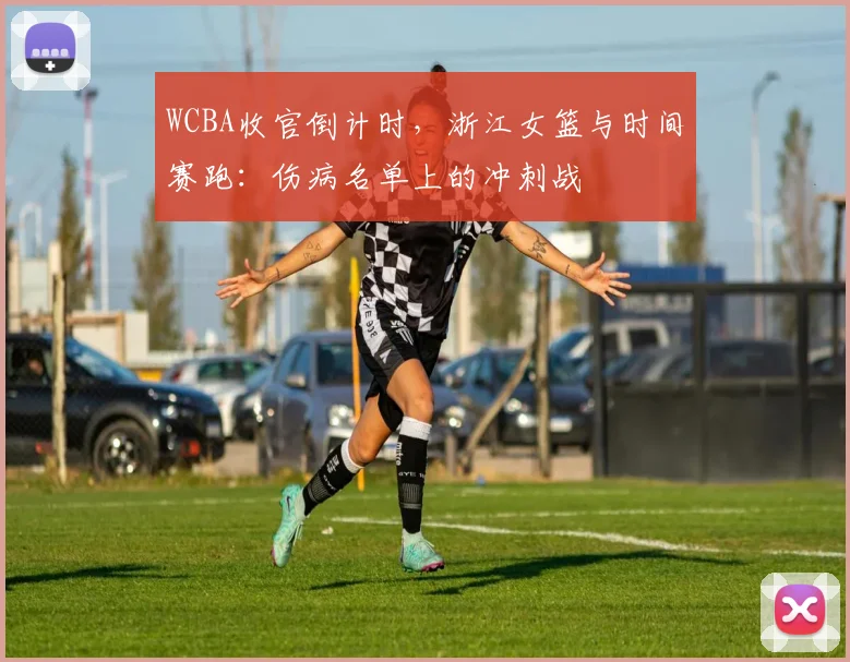 WCBA收官倒计时，浙江女篮与时间赛跑：伤病名单上的冲刺战