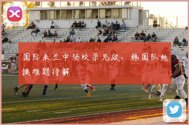 国际米兰中场绞杀见效，韩国队轮换难题待解
