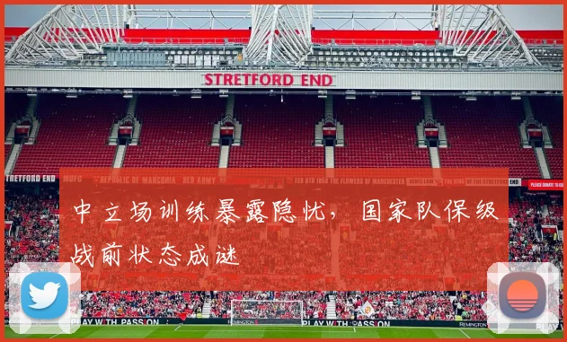 中立场训练暴露隐忧，国家队保级战前状态成谜