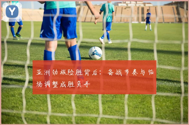 亚洲劲旅险胜背后：备战节奏与临场调整成胜负手
