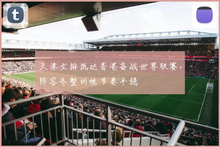 天津女排抵达香港备战世界联赛，阵容齐整训练节奏平稳
