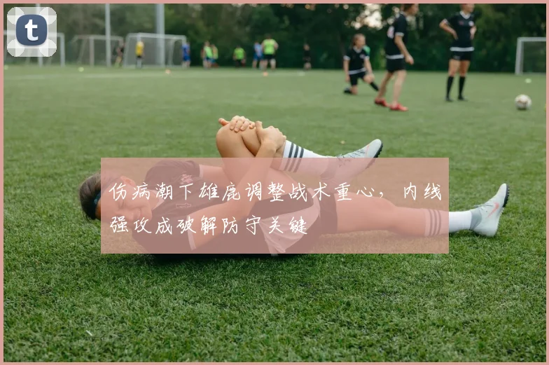 伤病潮下雄鹿调整战术重心，内线强攻成破解防守关键