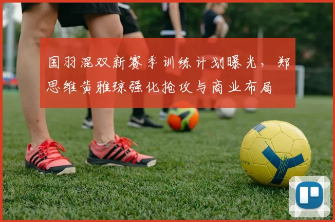 国羽混双新赛季训练计划曝光，郑思维黄雅琼强化抢攻与商业布局