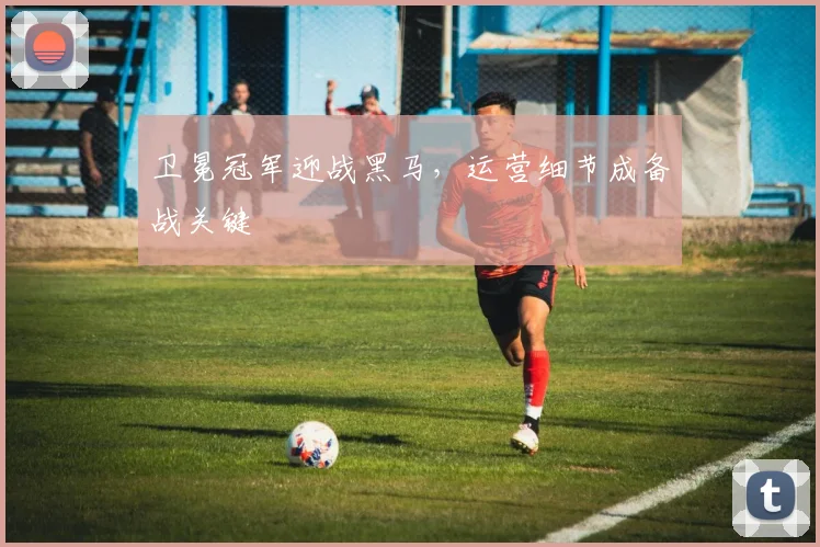卫冕冠军迎战黑马，运营细节成备战关键