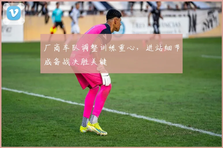 厂商车队调整训练重心，进站细节成备战决胜关键